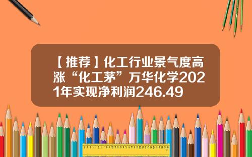 【推荐】化工行业景气度高涨“化工茅”万华化学2021年实现净利润246.49亿元-mdi上市公司