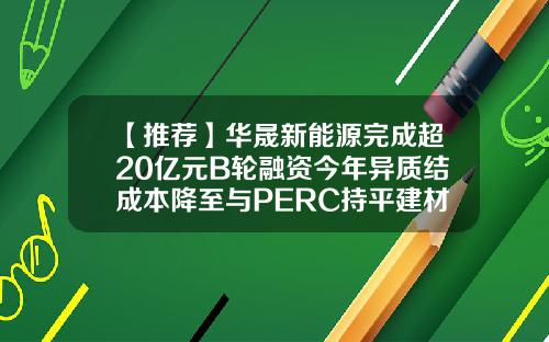 【推荐】华晟新能源完成超20亿元B轮融资今年异质结成本降至与PERC持平建材b基金