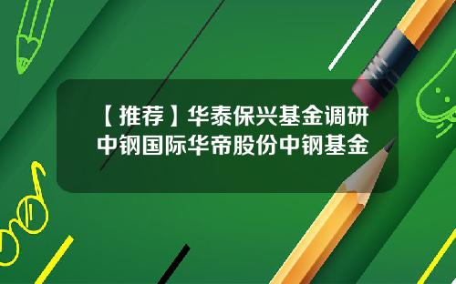 【推荐】华泰保兴基金调研中钢国际华帝股份中钢基金