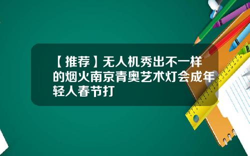 【推荐】无人机秀出不一样的烟火南京青奥艺术灯会成年轻人春节打