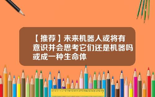 【推荐】未来机器人或将有意识并会思考它们还是机器吗或成一种生命体