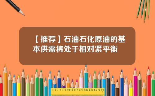 【推荐】石油石化原油的基本供需将处于相对紧平衡