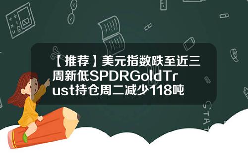 【推荐】美元指数跌至近三周新低SPDRGoldTrust持仓周二减少118吨