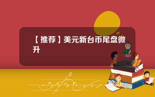 【推荐】美元新台币尾盘微升