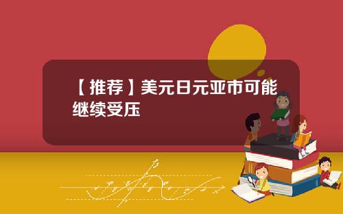 【推荐】美元日元亚市可能继续受压