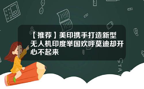 【推荐】美印携手打造新型无人机印度举国欢呼莫迪却开心不起来