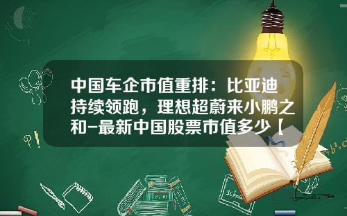 中国车企市值重排：比亚迪持续领跑，理想超蔚来小鹏之和-最新中国股票市值多少【新闻】