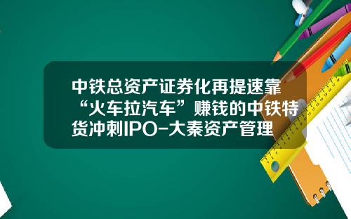 中铁总资产证券化再提速靠“火车拉汽车”赚钱的中铁特货冲刺IPO-大秦资产管理有限公司