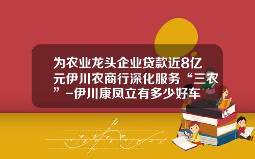 为农业龙头企业贷款近8亿元伊川农商行深化服务“三农”-伊川康凤立有多少好车