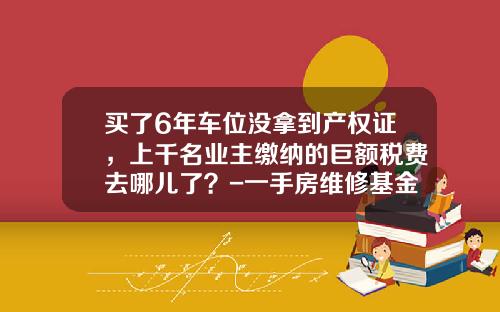 买了6年车位没拿到产权证，上千名业主缴纳的巨额税费去哪儿了？-一手房维修基金怎么算