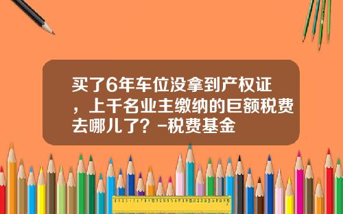 买了6年车位没拿到产权证，上千名业主缴纳的巨额税费去哪儿了？-税费基金