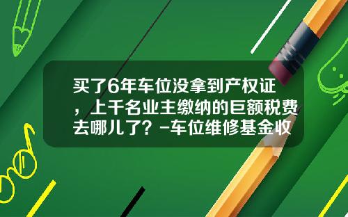 买了6年车位没拿到产权证，上千名业主缴纳的巨额税费去哪儿了？-车位维修基金收费标准