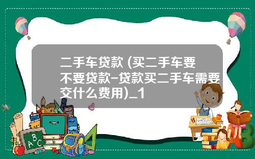 二手车贷款 (买二手车要不要贷款-贷款买二手车需要交什么费用)_1