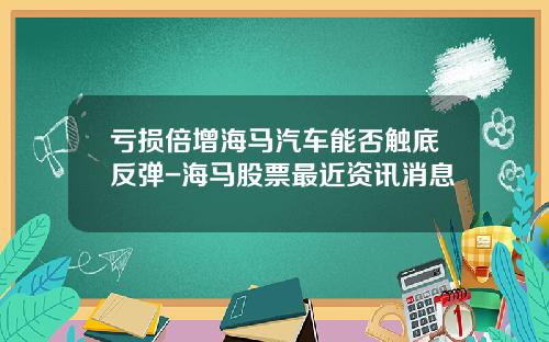 亏损倍增海马汽车能否触底反弹-海马股票最近资讯消息