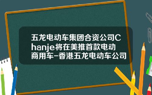 五龙电动车集团合资公司Chanje将在美推首款电动商用车-香港五龙电动车公司【新闻】.