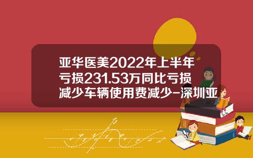 亚华医美2022年上半年亏损231.53万同比亏损减少车辆使用费减少-深圳亚华智库管理顾问有限公司【新闻】.