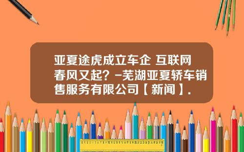 亚夏途虎成立车企+互联网春风又起？-芜湖亚夏轿车销售服务有限公司【新闻】.