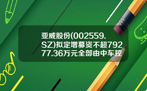 亚威股份(002559.SZ)拟定增募资不超79277.36万元全部由中车控股认购-中国中车股票发行价是多少【新闻】.