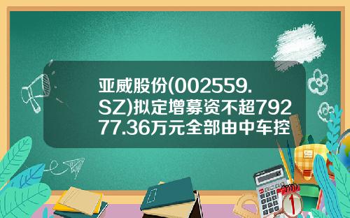 亚威股份(002559.SZ)拟定增募资不超79277.36万元全部由中车控股认购-中车股票发行价是多少【新闻】.