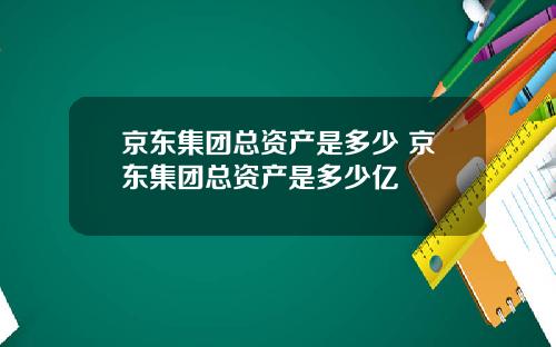 京东集团总资产是多少 京东集团总资产是多少亿