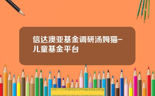 信达澳亚基金调研汤姆猫-儿童基金平台