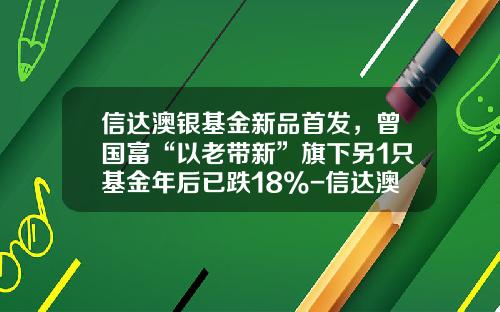 信达澳银基金新品首发，曾国富“以老带新”旗下另1只基金年后已跌18%-信达澳银中小盘基金