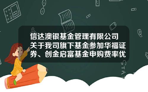 信达澳银基金管理有限公司关于我司旗下基金参加华福证券、创金启富基金申购费率优惠活动的公告-华福佣金多少