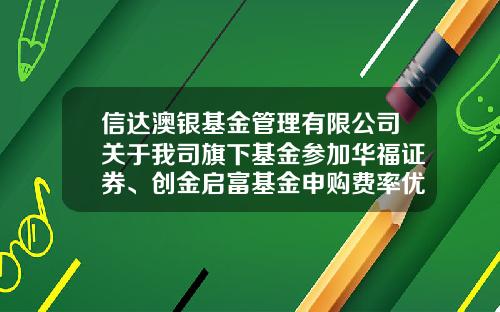信达澳银基金管理有限公司关于我司旗下基金参加华福证券、创金启富基金申购费率优惠活动的公告-华福手续费最低多少