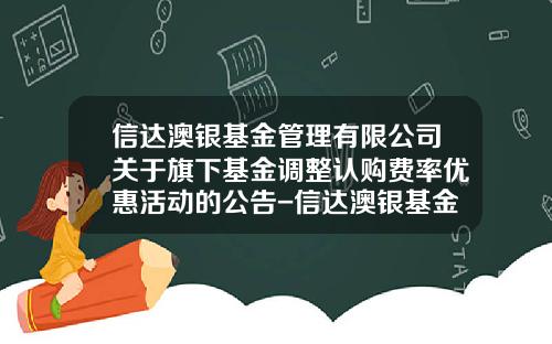 信达澳银基金管理有限公司关于旗下基金调整认购费率优惠活动的公告-信达澳银基金管理有限公司电话