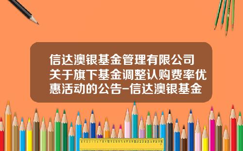 信达澳银基金管理有限公司关于旗下基金调整认购费率优惠活动的公告-信达澳银基金管理有限公司