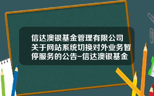 信达澳银基金管理有限公司关于网站系统切换对外业务暂停服务的公告-信达澳银基金管理公司