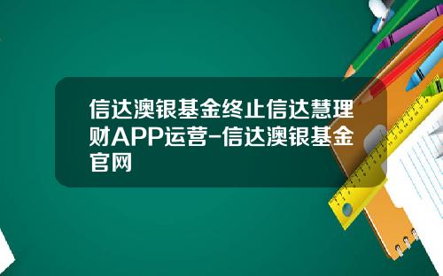 信达澳银基金终止信达慧理财APP运营-信达澳银基金官网