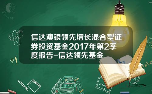 信达澳银领先增长混合型证券投资基金2017年第2季度报告-信达领先基金