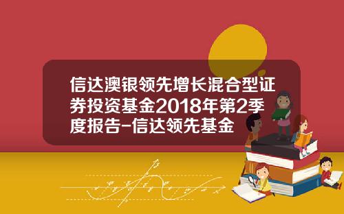 信达澳银领先增长混合型证券投资基金2018年第2季度报告-信达领先基金