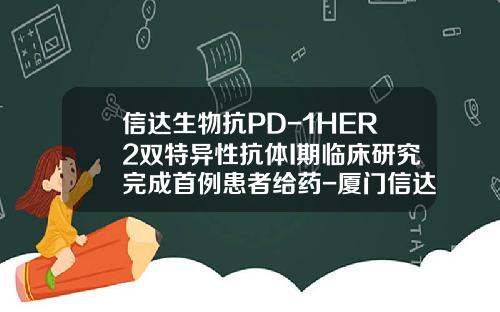 信达生物抗PD-1HER2双特异性抗体I期临床研究完成首例患者给药-厦门信达北克汽车有限公司