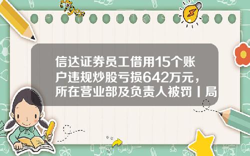 信达证券员工借用15个账户违规炒股亏损642万元，所在营业部及负责人被罚丨局外人-国信证券天津分公司