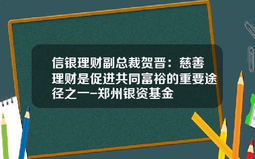 信银理财副总裁贺晋：慈善理财是促进共同富裕的重要途径之一-郑州银资基金