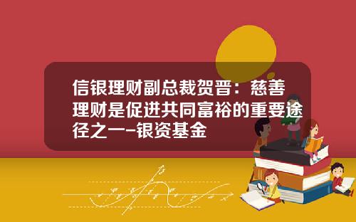 信银理财副总裁贺晋：慈善理财是促进共同富裕的重要途径之一-银资基金