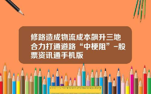 修路造成物流成本飙升三地合力打通道路“中梗阻”-股票资讯通手机版