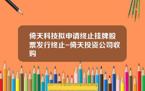 倚天科技拟申请终止挂牌股票发行终止-倚天投资公司收购