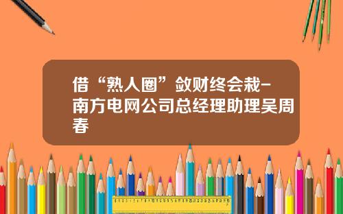 借“熟人圈”敛财终会栽-南方电网公司总经理助理吴周春