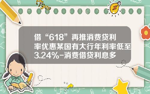 借“618”再推消费贷利率优惠某国有大行年利率低至3.24%-消费借贷利息多少