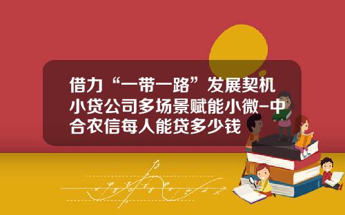借力“一带一路”发展契机小贷公司多场景赋能小微-中合农信每人能贷多少钱