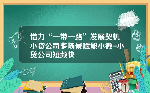 借力“一带一路”发展契机小贷公司多场景赋能小微-小贷公司短频快
