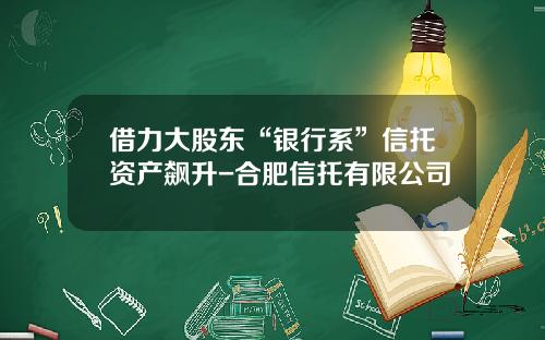 借力大股东“银行系”信托资产飙升-合肥信托有限公司