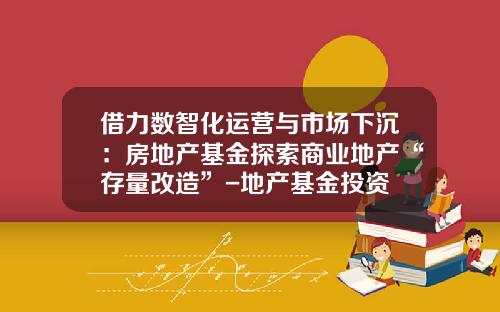 借力数智化运营与市场下沉：房地产基金探索商业地产“存量改造”-地产基金投资