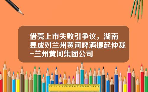借壳上市失败引争议，湖南昱成对兰州黄河啤酒提起仲裁-兰州黄河集团公司