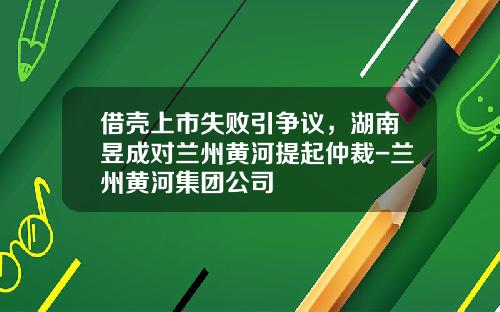 借壳上市失败引争议，湖南昱成对兰州黄河提起仲裁-兰州黄河集团公司
