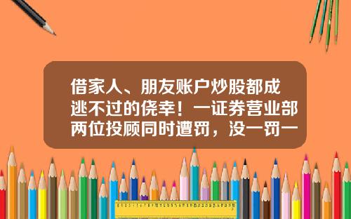 借家人、朋友账户炒股都成逃不过的侥幸！一证券营业部两位投顾同时遭罚，没一罚一，得不偿失-证券公司家属可以炒股