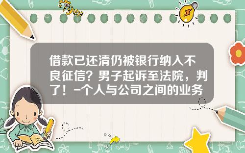 借款已还清仍被银行纳入不良征信？男子起诉至法院，判了！-个人与公司之间的业务合作协议书